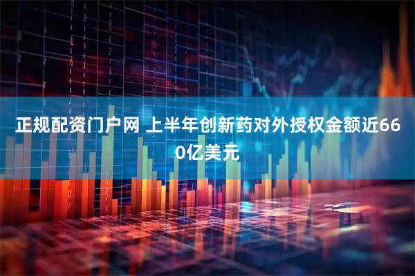 正规配资门户网 上半年创新药对外授权金额近660亿美元