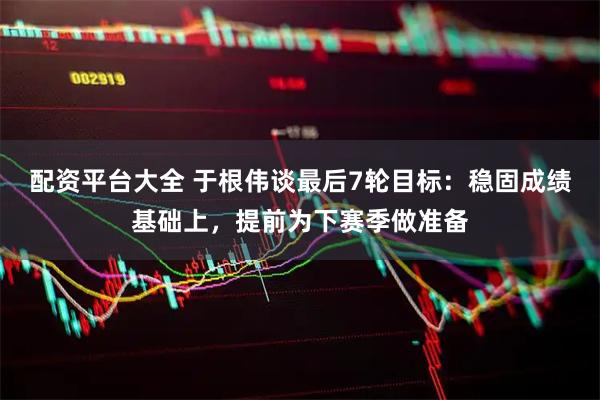 配资平台大全 于根伟谈最后7轮目标：稳固成绩基础上，提前为下赛季做准备