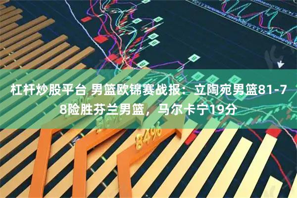 杠杆炒股平台 男篮欧锦赛战报：立陶宛男篮81-78险胜芬兰男篮，马尔卡宁19分