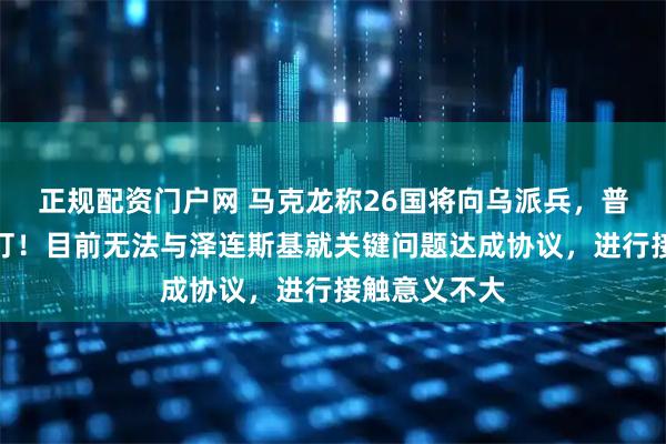 正规配资门户网 马克龙称26国将向乌派兵，普京：敢来就打！目前无法与泽连斯基就关键问题达成协议，进行接触意义不大