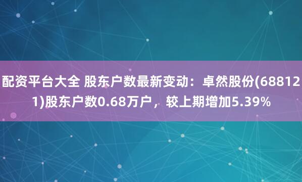配资平台大全 股东户数最新变动：卓然股份(688121)股东户数0.68万户，较上期增加5.39%