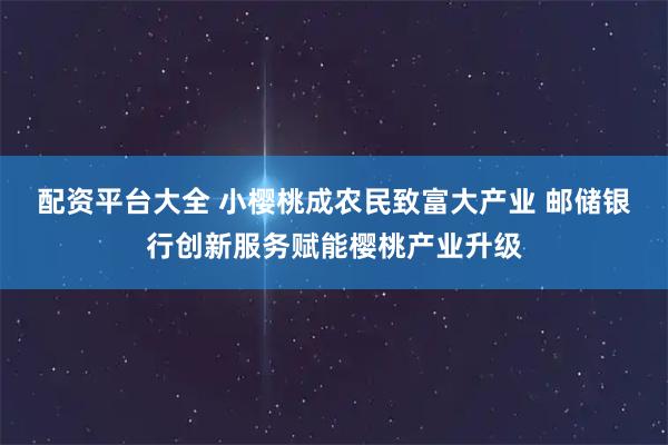 配资平台大全 小樱桃成农民致富大产业 邮储银行创新服务赋能樱桃产业升级