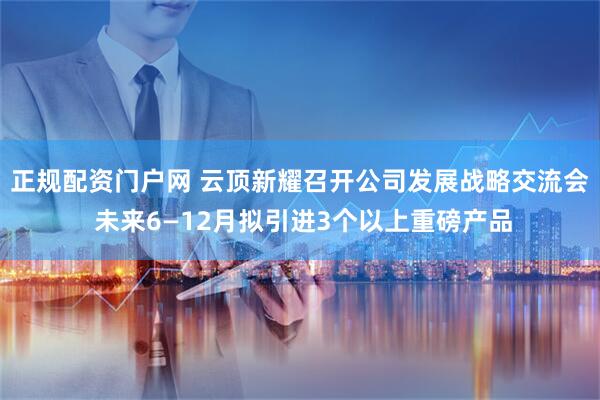 正规配资门户网 云顶新耀召开公司发展战略交流会 未来6—12月拟引进3个以上重磅产品