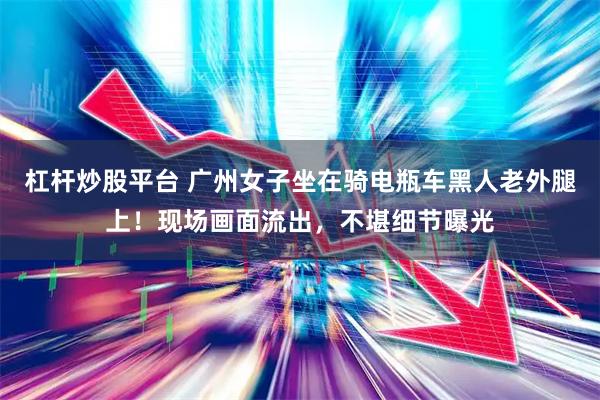 杠杆炒股平台 广州女子坐在骑电瓶车黑人老外腿上！现场画面流出，不堪细节曝光