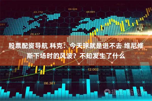 股票配资导航 科克：今天球就是进不去 维尼修斯下场时的风波？不知发生了什么