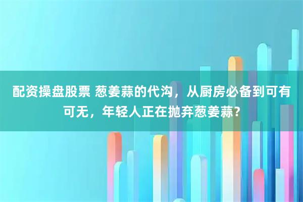 配资操盘股票 葱姜蒜的代沟，从厨房必备到可有可无，年轻人正在抛弃葱姜蒜？