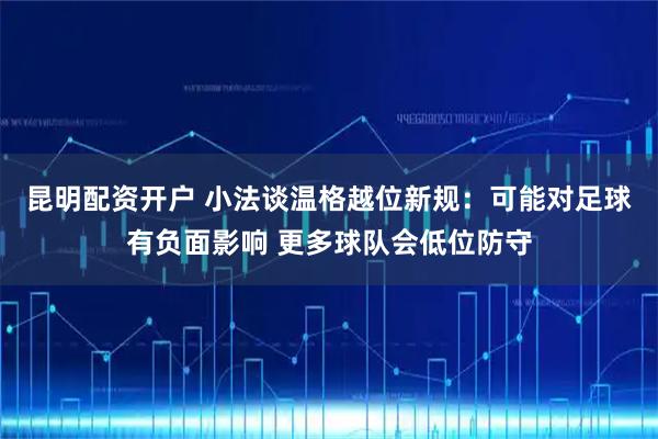 昆明配资开户 小法谈温格越位新规：可能对足球有负面影响 更多球队会低位防守