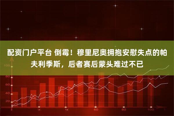 配资门户平台 倒霉！穆里尼奥拥抱安慰失点的帕夫利季斯，后者赛后蒙头难过不已