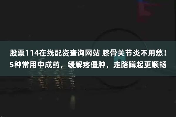 股票114在线配资查询网站 膝骨关节炎不用愁！5种常用中成药，缓解疼僵肿，走路蹲起更顺畅