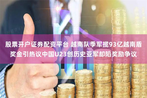 股票开户证券配资平台 越南队季军揽93亿越南盾奖金引热议中国U23创历史亚军却陷奖励争议