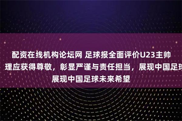 配资在线机构论坛网 足球报全面评价U23主帅安东尼奥，理应获得尊敬，彰显严谨与责任担当，展现中国足球未来希望