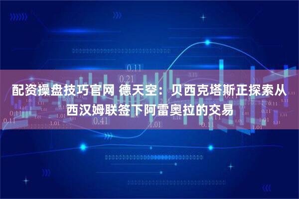 配资操盘技巧官网 德天空：贝西克塔斯正探索从西汉姆联签下阿雷奥拉的交易