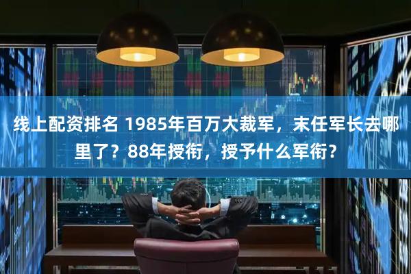 线上配资排名 1985年百万大裁军，末任军长去哪里了？88年授衔，授予什么军衔？