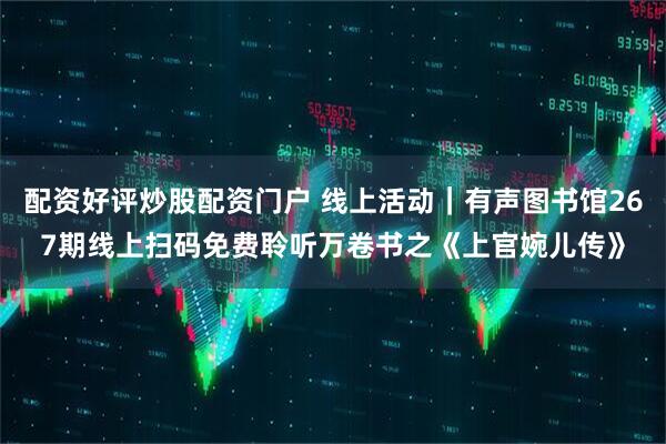配资好评炒股配资门户 线上活动｜有声图书馆267期线上扫码免费聆听万卷书之《上官婉儿传》