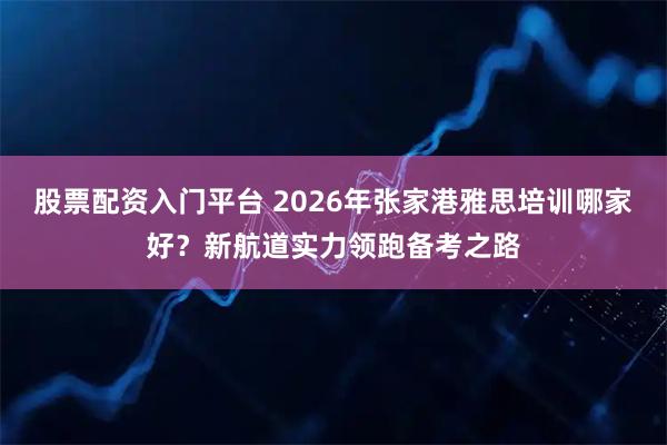 股票配资入门平台 2026年张家港雅思培训哪家好?新航道实力领跑备考之路