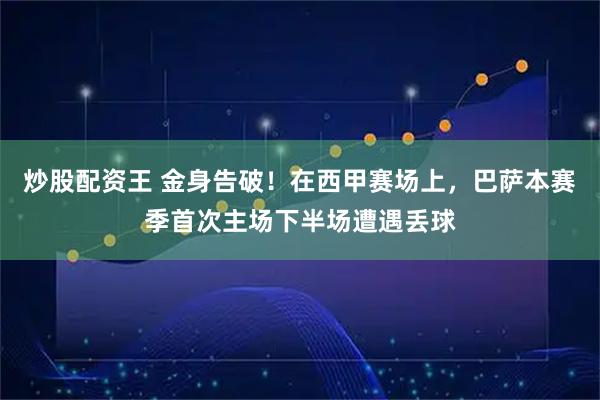炒股配资王 金身告破！在西甲赛场上，巴萨本赛季首次主场下半场遭遇丢球