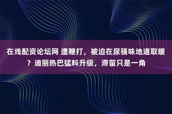 在线配资论坛网 遭鞭打，被迫在尿骚味地道取暖？迪丽热巴猛料升级，滞留只是一角