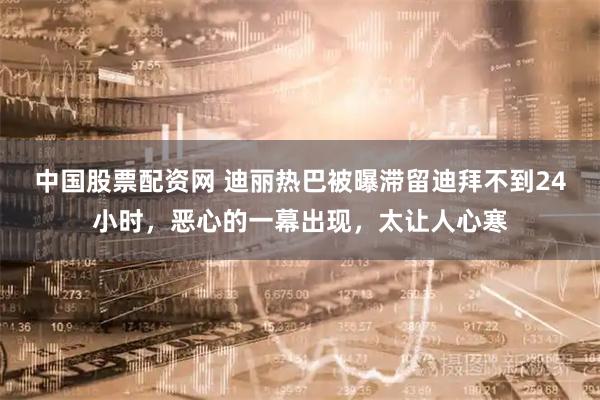中国股票配资网 迪丽热巴被曝滞留迪拜不到24小时，恶心的一幕出现，太让人心寒