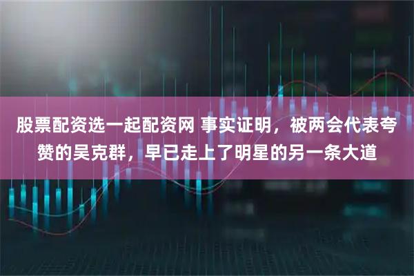 股票配资选一起配资网 事实证明，被两会代表夸赞的吴克群，早已走上了明星的另一条大道