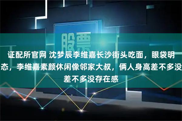 证配所官网 沈梦辰李维嘉长沙街头吃面，眼袋明显显老态，李维嘉素颜休闲像邻家大叔，俩人身高差不多没存在感