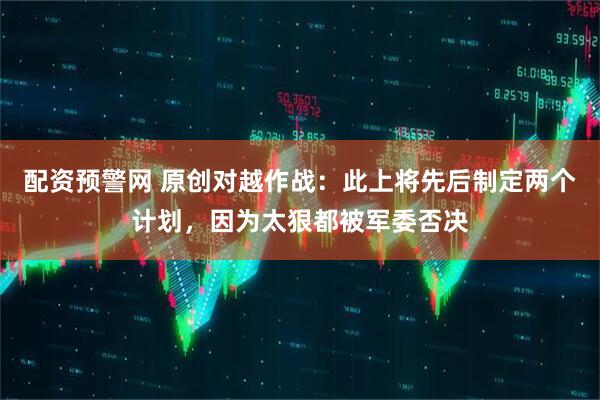 配资预警网 原创对越作战：此上将先后制定两个计划，因为太狠都被军委否决