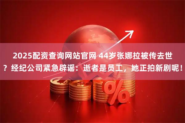 2025配资查询网站官网 44岁张娜拉被传去世？经纪公司紧急辟谣：逝者是员工，她正拍新剧呢！