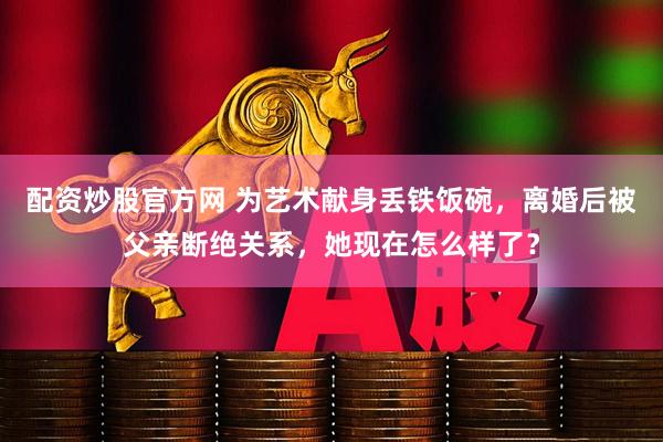 配资炒股官方网 为艺术献身丢铁饭碗,离婚后被父亲断绝关系,她现在怎么样了?