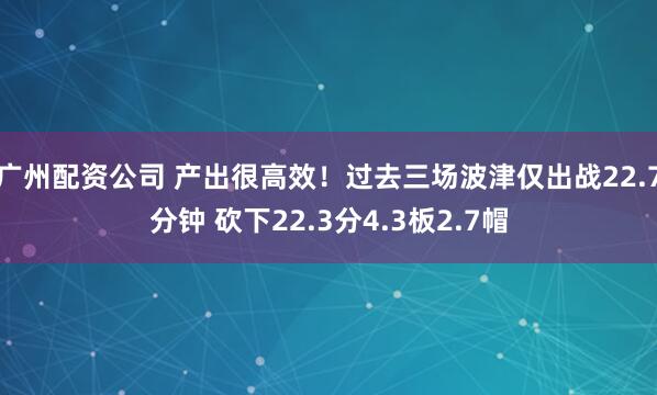 广州配资公司 产出很高效！过去三场波津仅出战22.7分钟 砍下22.3分4.3板2.7帽