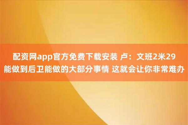 配资网app官方免费下载安装 卢：文班2米29能做到后卫能做的大部分事情 这就会让你非常难办