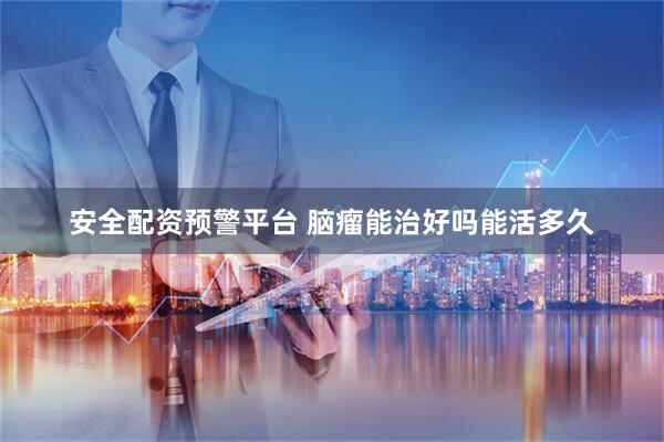 安全配资预警平台 脑瘤能治好吗能活多久