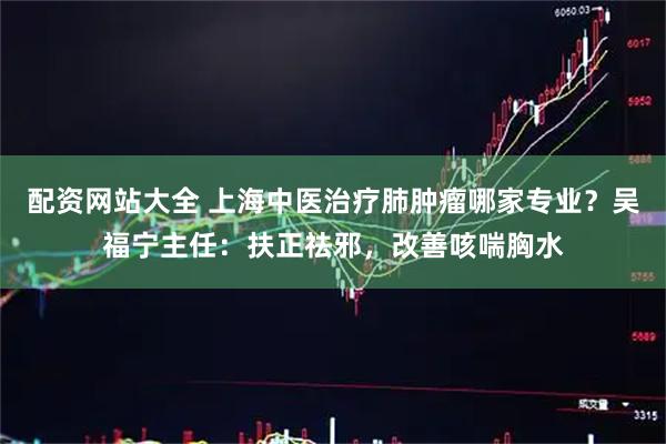 配资网站大全 上海中医治疗肺肿瘤哪家专业?吴福宁主任:扶正祛邪,改善咳喘胸水