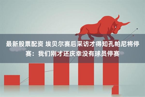最新股票配资 埃贝尔赛后采访才得知孔帕尼将停赛：我们刚才还庆幸没有球员停赛
