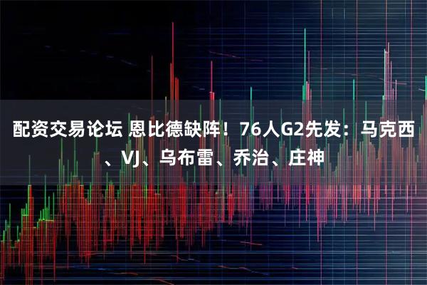 配资交易论坛 恩比德缺阵！76人G2先发：马克西、VJ、乌布雷、乔治、庄神