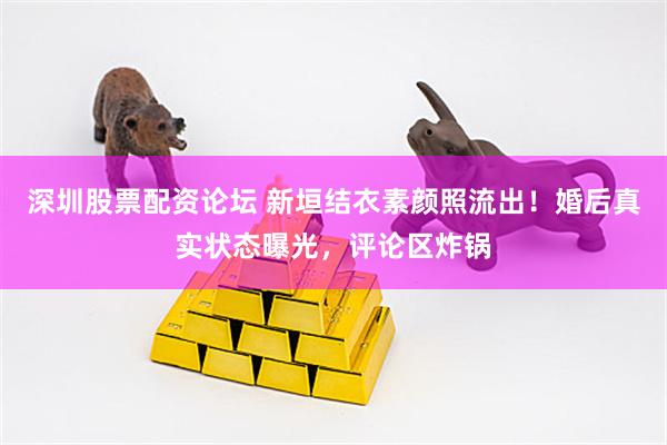 深圳股票配资论坛 新垣结衣素颜照流出！婚后真实状态曝光，评论区炸锅