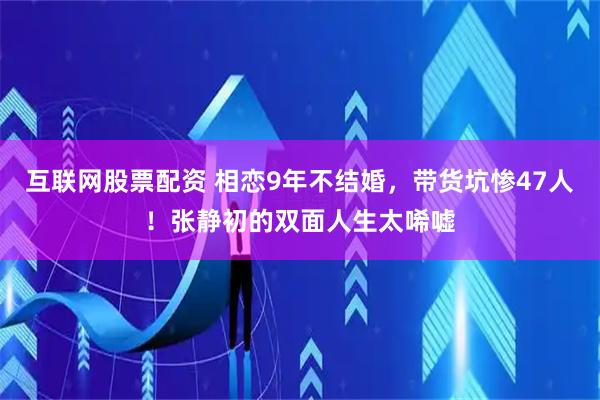 互联网股票配资 相恋9年不结婚，带货坑惨47人！张静初的双面人生太唏嘘