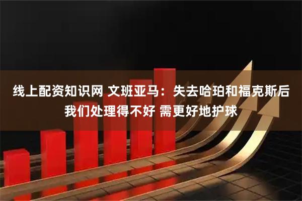 线上配资知识网 文班亚马：失去哈珀和福克斯后我们处理得不好 需更好地护球