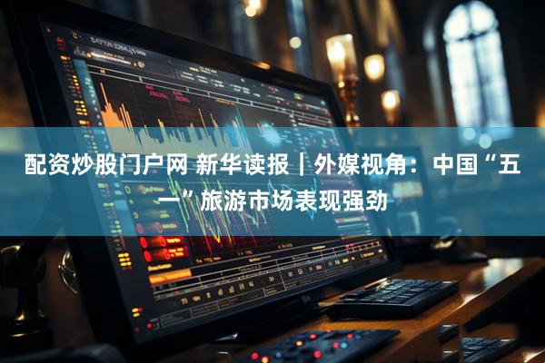 配资炒股门户网 新华读报｜外媒视角：中国“五一”旅游市场表现强劲