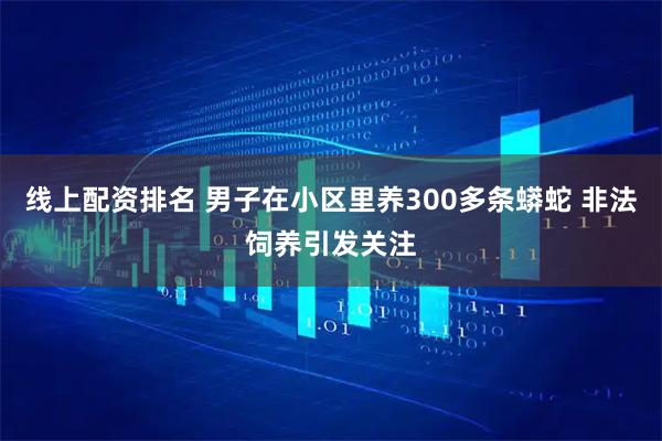 线上配资排名 男子在小区里养300多条蟒蛇 非法饲养引发关注