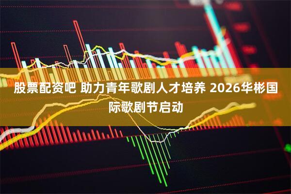 股票配资吧 助力青年歌剧人才培养 2026华彬国际歌剧节启动