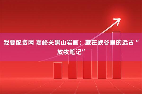 我要配资网 嘉峪关黑山岩画：藏在峡谷里的远古“放牧笔记”