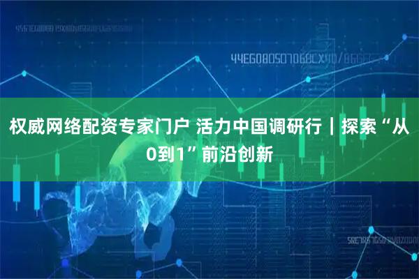 权威网络配资专家门户 活力中国调研行｜探索“从0到1”前沿创新