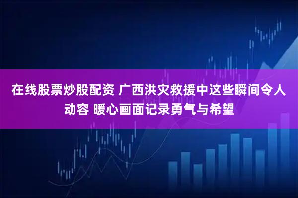 在线股票炒股配资 广西洪灾救援中这些瞬间令人动容 暖心画面记录勇气与希望