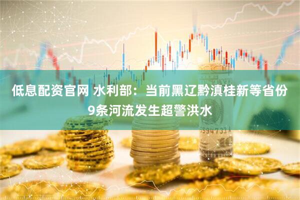 低息配资官网 水利部：当前黑辽黔滇桂新等省份9条河流发生超警洪水