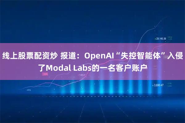 线上股票配资炒 报道：OpenAI“失控智能体”入侵了Modal Labs的一名客户账户