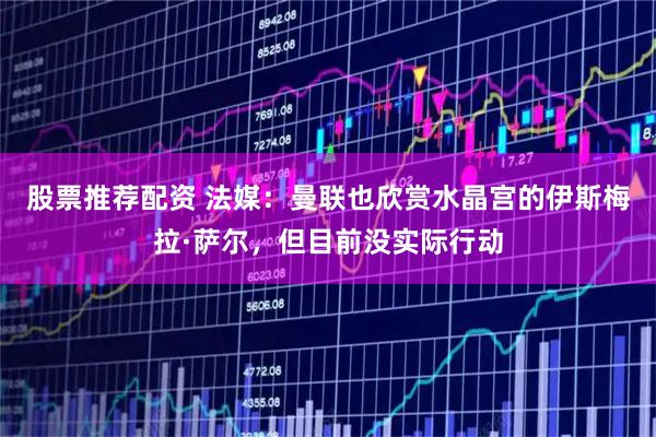 股票推荐配资 法媒：曼联也欣赏水晶宫的伊斯梅拉·萨尔，但目前没实际行动